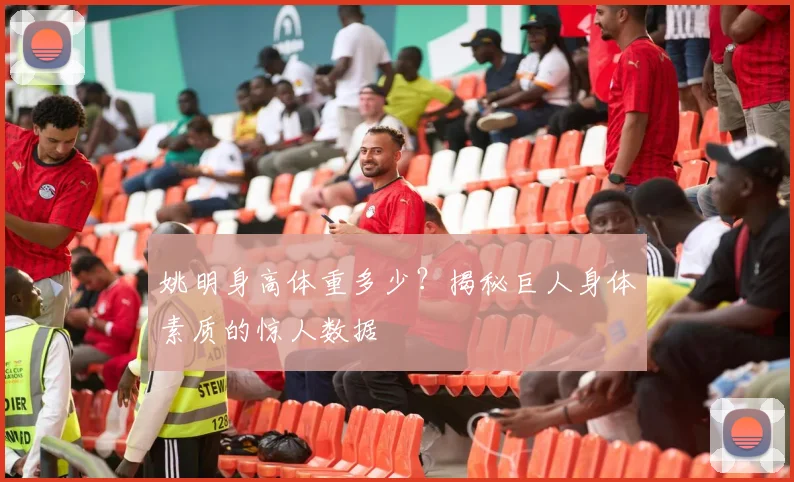 姚明身高体重多少？揭秘巨人身体素质的惊人数据