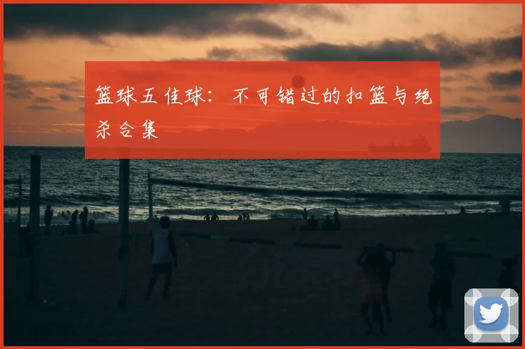 篮球五佳球:不可错过的扣篮与绝杀合集