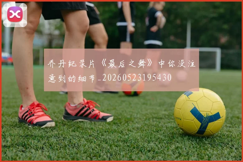 乔丹纪录片《最后之舞》中你没注意到的细节_20260523195430