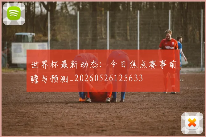世界杯最新动态:今日焦点赛事前瞻与预测_20260526125633