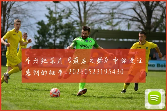 乔丹纪录片《最后之舞》中你没注意到的细节_20260523195430